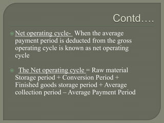  Net   operating cycle- When the average
    payment period is deducted from the gross
    operating cycle is known as net operating
    cycle

    The Net operating cycle = Raw material
    Storage period + Conversion Period +
    Finished goods storage period + Average
    collection period – Average Payment Period
 