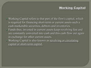    Working Capital refers to that part of the firm’s capital, which
    is required for financing short-term or current assets such a
    cash marketable securities, debtors and inventories.
   Funds thus, invested in current assets keep revolving fast and
    are constantly converted into cash and this cash flow out again
    in exchange for other current assets.
   Working Capital is also known as revolving or circulating
    capital or short-term capital.
 