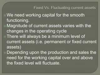  We  need working capital for the smooth
  functioning.
 Magnitude of current assets varies with the
  changes in the operating cycle
 There will always be a minimum level of
  current assets (i.e. permanent or fixed current
  assets)
 Depending upon the production and sales the
  need for the working capital over and above
  the fixed level will fluctuate.
 