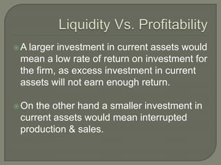 A larger investment in current assets would
 mean a low rate of return on investment for
 the firm, as excess investment in current
 assets will not earn enough return.

 On the other hand a smaller investment in
 current assets would mean interrupted
 production & sales.
 