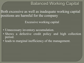 Both excessive as well as inadequate working capital
positions are harmful for the company
               Excessive working capital

 • Unnecessary inventory accumulation.
 • Shows a defective credit policy and high collection
   period.
 • leads to marginal inefficiency of the management.
 