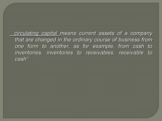 circulating capital means current assets of a company
that are changed in the ordinary course of business from
one form to another, as for example, from cash to
inventories, inventories to receivables, receivable to
cash”
 