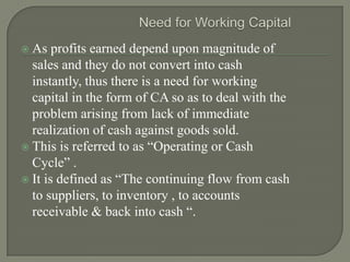  As   profits earned depend upon magnitude of
  sales and they do not convert into cash
  instantly, thus there is a need for working
  capital in the form of CA so as to deal with the
  problem arising from lack of immediate
  realization of cash against goods sold.
 This is referred to as “Operating or Cash
  Cycle” .
 It is defined as “The continuing flow from cash
  to suppliers, to inventory , to accounts
  receivable & back into cash “.
 
