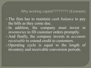  The  firm has to maintain cash balance to pay
  the bills as they come due.
 In addition, the company must invest in
  inventories to fill customer orders promptly.
 And finally, the company invests in accounts
  receivable to extend credit to customers.
 Operating cycle is equal to the length of
  inventory and receivable conversion periods.
 