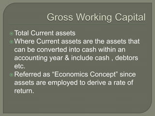  Total Current assets
 Where Current assets are the assets that
  can be converted into cash within an
  accounting year & include cash , debtors
  etc.
 Referred as “Economics Concept” since
  assets are employed to derive a rate of
  return.
 
