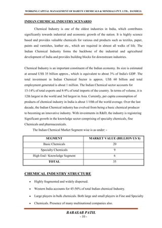 WORKING CAPITAL MANAGEMENT OF BAHETY CHEMICALS & MINERALS PVT. LTD., DANDELI.
BABASAB PATIL
- 10 -
INDIAN CHEMICAL INDUSTRY SCENARIO
Chemical Industry is one of the oldest industries in India, which contributes
significantly towards industrial and economic growth of the nation. It is highly science
based and provides valuable chemicals for various end products such as textiles, paper,
paints and varnishes, leather etc., which are required in almost all walks of life. The
Indian Chemical Industry forms the backbone of the industrial and agricultural
development of India and provides building blocks for downstream industries.
Chemical Industry is an important constituent of the Indian economy. Its size is estimated
at around US$ 35 billion approx., which is equivalent to about 3% of India's GDP. The
total investment in Indian Chemical Sector is approx. US$ 60 billion and total
employment generated is about 1 million. The Indian Chemical sector accounts for
13-14% of total exports and 8-9% of total imports of the country. In terms of volume, it is
12th largest in the world and 3rd largest in Asia. Currently, per capita consumption of
products of chemical industry in India is about 1/10th of the world average. Over the last
decade, the Indian Chemical industry has evolved from being a basic chemical producer
to becoming an innovative industry. With investments in R&D, the industry is registering
Significant growth in the knowledge sector comprising of specialty chemicals, fine
Chemicals and pharmaceuticals.
The Indian Chemical Market Segment wise is as under: -
CHEMICAL INDUSTRY STRUCTURE
Highly fragmented and widely dispersed.
Western India accounts for 45-50% of total Indian chemical Industry.
Large players in bulk chemicals. Both large and small players in Fine and Specialty
Chemicals. Presence of many multinational companies also.
SEGMENT MARKET VALUE (BILLION US $)
Basic Chemicals 20
Specialty Chemicals 9
High End / Knowledge Segment 6
TOTAL 35
 