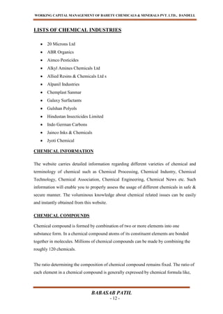 WORKING CAPITAL MANAGEMENT OF BAHETY CHEMICALS & MINERALS PVT. LTD., DANDELI.
BABASAB PATIL
- 12 -
LISTS OF CHEMICAL INDUSTRIES
20 Microns Ltd
ABR Organics
Aimco Pesticides
Alkyl Amines Chemicals Ltd
Allied Resins & Chemicals Ltd s
Alpanil Industries
Chemplast Sanmar
Galaxy Surfactants
Gulshan Polyols
Hindustan Insecticides Limited
Indo German Carbons
Jainco Inks & Chemicals
Jyoti Chemical
CHEMICAL INFORMATION
The website carries detailed information regarding different varieties of chemical and
terminology of chemical such as Chemical Processing, Chemical Industry, Chemical
Technology, Chemical Association, Chemical Engineering, Chemical News etc. Such
information will enable you to properly assess the usage of different chemicals in safe &
secure manner. The voluminous knowledge about chemical related issues can be easily
and instantly obtained from this website.
CHEMICAL COMPOUNDS
Chemical compound is formed by combination of two or more elements into one
substance form. In a chemical compound atoms of its constituent elements are bonded
together in molecules. Millions of chemical compounds can be made by combining the
roughly 120 chemicals.
The ratio determining the composition of chemical compound remains fixed. The ratio of
each element in a chemical compound is generally expressed by chemical formula like,
 