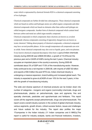 WORKING CAPITAL MANAGEMENT OF BAHETY CHEMICALS & MINERALS PVT. LTD., DANDELI.
BABASAB PATIL
- 13 -
water which is represented by chemical formula H2O is a chemical compound consisting
of two hydrogen.
Chemical compounds are further divided into subcategories. Those chemical compounds
which are based on carbon and hydrogen atoms are called organic compounds and other
chemical compounds which are based on elements other than carbon and hydrogen are
called inorganic compounds. Another form of chemical compound which contain bond
between carbon and metal are called organ metallic compound.
Chemical compounds in which components share electrons are known as covalent
compounds whereas compounds consisting of oppositely charged ions are known as
iconic chemical. Talking about property of chemical compounds, a chemical compound
may have several possible phases. At low enough temperatures all compounds can exist
as solids. Some chemical compounds may also exist as liquids, gases, and even plasmas.
Every known chemical compound decompose when heat is applied.Indian chemicals
industry during 2005-06 was US$30.59 billion, a growth of 10.23%over the
previous year and a CAGR of 8.68% during the last 3 years. Chemical industry
occupies an important place in the country’s economy. During 2005-06
contributed about 3% of GDP and 17.6% of the manufacturing sector. However,
India continued to be a net importer in 2005-06, with imports of US$7.92 billion
and exports of $9.5 billion the post WTO era, Indian chemical industry is
undergoing a massive expansion, brand building and increased global reach. The
industry is expected to grow at aCAGR of over 10% for the next 3 years, in line
with the growth of manufacturing industry.
The wide and diverse spectrum of chemical products can be broken down into
number of categories - inorganic and organic (commodity) chemicals, drugs and
pharmaceuticals, plastics an petrochemicals, dyes and pigments, fine and
specialty chemicals, pesticides and agrochemicals and fertilizers. This report
covers all the segments except petrochemicals, drugs and pharmaceuticals. The
report covers overall industry scenario in the context of global chemicals industry,
various segments, growth drivers, critical success factors, issues and challenges
and future outlook for the industry. The report also profiles the major
17companies in the Indian industry (11 Indian companies and 6 MNCs).The
report is useful for industry analysts, banks and financial institutions, investors,
 