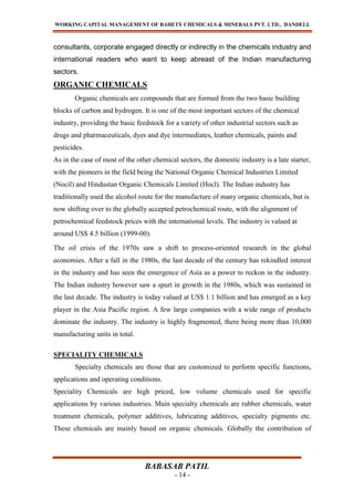 WORKING CAPITAL MANAGEMENT OF BAHETY CHEMICALS & MINERALS PVT. LTD., DANDELI.
BABASAB PATIL
- 14 -
consultants, corporate engaged directly or indirectly in the chemicals industry and
international readers who want to keep abreast of the Indian manufacturing
sectors.
ORGANIC CHEMICALS
Organic chemicals are compounds that are formed from the two basic building
blocks of carbon and hydrogen. It is one of the most important sectors of the chemical
industry, providing the basic feedstock for a variety of other industrial sectors such as
drugs and pharmaceuticals, dyes and dye intermediates, leather chemicals, paints and
pesticides.
As in the case of most of the other chemical sectors, the domestic industry is a late starter,
with the pioneers in the field being the National Organic Chemical Industries Limited
(Nocil) and Hindustan Organic Chemicals Limited (Hocl). The Indian industry has
traditionally used the alcohol route for the manufacture of many organic chemicals, but is
now shifting over to the globally accepted petrochemical route, with the alignment of
petrochemical feedstock prices with the international levels. The industry is valued at
around US$ 4.5 billion (1999-00).
The oil crisis of the 1970s saw a shift to process-oriented research in the global
economies. After a fall in the 1980s, the last decade of the century has rekindled interest
in the industry and has seen the emergence of Asia as a power to reckon in the industry.
The Indian industry however saw a spurt in growth in the 1980s, which was sustained in
the last decade. The industry is today valued at US$ 1.1 billion and has emerged as a key
player in the Asia Pacific region. A few large companies with a wide range of products
dominate the industry. The industry is highly fragmented, there being more than 10,000
manufacturing units in total.
SPECIALITY CHEMICALS
Specialty chemicals are those that are customized to perform specific functions,
applications and operating conditions.
Speciality Chemicals are high priced, low volume chemicals used for specific
applications by various industries. Main specialty chemicals are rubber chemicals, water
treatment chemicals, polymer additives, lubricating additives, specialty pigments etc.
These chemicals are mainly based on organic chemicals. Globally the contribution of
 