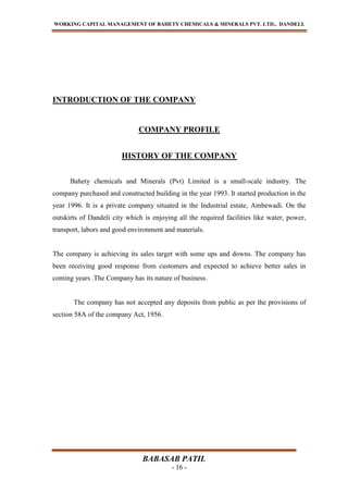 WORKING CAPITAL MANAGEMENT OF BAHETY CHEMICALS & MINERALS PVT. LTD., DANDELI.
BABASAB PATIL
- 16 -
INTRODUCTION OF THE COMPANY
COMPANY PROFILE
HISTORY OF THE COMPANY
Bahety chemicals and Minerals (Pvt) Limited is a small-scale industry. The
company purchased and constructed building in the year 1993. It started production in the
year 1996. It is a private company situated in the Industrial estate, Ambewadi. On the
outskirts of Dandeli city which is enjoying all the required facilities like water, power,
transport, labors and good environment and materials.
The company is achieving its sales target with some ups and downs. The company has
been receiving good response from customers and expected to achieve better sales in
coming years .The Company has its nature of business.
The company has not accepted any deposits from public as per the provisions of
section 58A of the company Act, 1956.
 