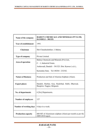WORKING CAPITAL MANAGEMENT OF BAHETY CHEMICALS & MINERALS PVT. LTD., DANDELI.
BABASAB PATIL
- 18 -
Name of the company BAHETY CHEMICALS AND MINERALS PVT.LTD,
DANDELI – 581325.
Year of establishment 1993.
Chairman Shri Chandrashekhar. J. Bahety
Type of company Private Limited.
Area of operation
Bahety Chemicals and Minerals (Pvt) Ltd.,
C – 1, Industrial Estate,
Ambewadi, Dandeli – 581325. Dist: Karwar ( u.k ),
Karnataka State. Tel:-08284 - 232342.
Nature of Business Production and Sale of Alumina Sulphate (Alum).
Export places Dandeli, Harihar, Goa, Hyderbad, Hubli, Dharwad,
Banglore, Nagpur, Belgaum.
No. of departments 6 [Six] Departments.
Number of employees 127
Number of working days 6 days in a week.
Production capacity 800 MT of Aluminium sulphate (Alum) per month as per the
2009-2010 report.
 