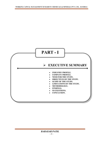 WORKING CAPITAL MANAGEMENT OF BAHETY CHEMICALS & MINERALS PVT. LTD., DANDELI.
BABASAB PATIL
- 2 -
 EXECUTIVE SUMMARY
INDUSTRY PROFILE.
COMPANY PROFILE.
NEED FOR THE STUDY.
OBJECTIVES OF THE STUDY.
SCOPE OF THE STUDY.
LIMITATIONS OF THE STUDY.
METHODOLOGY.
FINDINGS.
SUGGESTIONS.
CONCLUSION.
PART - I
 