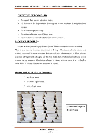 WORKING CAPITAL MANAGEMENT OF BAHETY CHEMICALS & MINERALS PVT. LTD., DANDELI.
BABASAB PATIL
- 22 -
OBJECTIVES OF BCM.CO.LTD
To expand their market into other states.
To modernize the organization by using the hi-tech machines in the production
process.
To increase the productivity.
To produce chemical into different area.
To know the customer attitude towards alum Chemical.
PRODUCT PROFILE:-
The BCM Company is engaged in the production of Alum (Aluminium sulphate)
Alum is used in water treatment as mordant in dyeing. Aluminium sulphate mainly used
in paper sizing and in water treatment. Pharmaceutically, it is employed in dilute solution
as a mild astringent and antiseptic for the skin. Soda alum or aluminium sulphate is used
in some baking powders. Aluminium sulphate is known more as alum. It is a colourless
solid, which is soluble in water but insoluble in alcohol.
MAJOR PRODUCTS OF THE COMPANY
 Viz ferric alum.
 Viz ferric liquid alum.
 Non – ferric alum.
Aluminium-Sulphate
Ferric-Alum
 