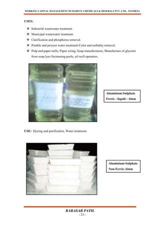 WORKING CAPITAL MANAGEMENT OF BAHETY CHEMICALS & MINERALS PVT. LTD., DANDELI.
BABASAB PATIL
- 23 -
USES:
 Industrial wastewater treatment.
 Municipal wastewater treatment.
 Clarification and phosphorus removal.
 Potable and process water treatment Color and turbidity removal.
 Pulp and paper mills, Paper sizing, Soap manufacturers, Manufacture of glycerin
from soap lyes Swimming pools, oil well operators.
USE: Dyeing and purification, Water treatment.
Aluminium-Sulphate
Non-Ferric-Alum
Aluminium-Sulphate
Ferric - liquid - Alum
 