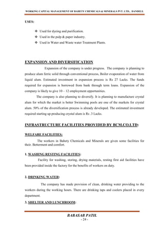 WORKING CAPITAL MANAGEMENT OF BAHETY CHEMICALS & MINERALS PVT. LTD., DANDELI.
BABASAB PATIL
- 24 -
USES:
 Used for dyeing and purification.
 Used in the pulp & paper industry.
 Used in Water and Waste water Treatment Plants.
EXPANSION AND DIVERSIFICATION
Expansion of the company is under progress. The company is planning to
produce alum ferric solid through conventional process, Boiler evaporation of water from
liquid alum. Estimated investment in expansion process is Rs 27 Lacks. The funds
required for expansion is borrowed from bank through term loans. Expansion of the
company is likely to give 10 – 12 employment opportunities.
The company is also planning to diversify. It is planning to manufacture crystal
alum for which the market is better Swimming pools are one of the markets for crystal
alum. 50% of the diversification process is already developed. The estimated investment
required starting up producing crystal alum is Rs .3 Lacks.
INFRASTRUCTURE FACILITIES PROVIDED BY BCM.CO.LTD:
WELFARE FACILITIES:
The workers in Bahety Chemicals and Minerals are given some facilities for
their. Betterment and comfort.
1. WASHING RESTING FACILITIES:
Facility for washing, storing, drying materials, resting first aid facilities have
been provided inside the factory for the benefits of workers on duty.
2. DRINKING WATER:
The company has made provision of clean, drinking water providing to the
workers during the working hours. There are drinking taps and coolers placed in every
department.
3. SHELTER AND LUNCHROOM:
 