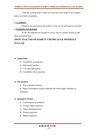 WORKING CAPITAL MANAGEMENT OF BAHETY CHEMICALS & MINERALS PVT. LTD., DANDELI.
BABASAB PATIL
- 25 -
After the working hours to take rest rooms have been made by the company
and to have food in lunchtime.
4. CANTEEN:
Canteen is also provided to the workers. It runs on “no profit and no loss basis”.
5. PARKING FACILITIES:
As the raw materials are brought in Lorries, there is a proper facility to park
them and unload them.
SWOT ANALYSIS OF BAHETY CHEMICALS & MINERALS
PVT.LTD.
 STRENTHS
1. Availability of manpower.
2. High quality product.
3. Low price high quality.
4. Availability of raw materials.
 WEAKNESS
1. Heavy transport charges.
2. Major consumption in paper industries but limited paper industries in
Karnataka.
 OPPORTUNITIES
1. Technological up gradation.
2. Foreign market expansion.
3. Online ordering process.
4. Product expansion.
5. Market expansion.
 