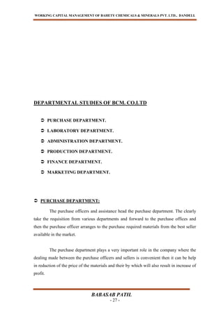 WORKING CAPITAL MANAGEMENT OF BAHETY CHEMICALS & MINERALS PVT. LTD., DANDELI.
BABASAB PATIL
- 27 -
DEPARTMENTAL STUDIES OF BCM. CO.LTD
 PURCHASE DEPARTMENT.
 LABORATORY DEPARTMENT.
 ADMINISTRATION DEPARTMENT.
 PRODUCTION DEPARTMENT.
 FINANCE DEPARTMENT.
 MARKETING DEPARTMENT.
 PURCHASE DEPARTMENT:
The purchase officers and assistance head the purchase department. The clearly
take the requisition from various departments and forward to the purchase offices and
then the purchase officer arranges to the purchase required materials from the best seller
available in the market.
The purchase department plays a very important role in the company where the
dealing made between the purchase officers and sellers is convenient then it can be help
in reduction of the price of the materials and their by which will also result in increase of
profit.
 