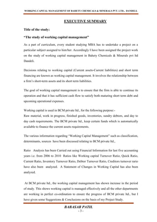 WORKING CAPITAL MANAGEMENT OF BAHETY CHEMICALS & MINERALS PVT. LTD., DANDELI.
BABASAB PATIL
- 3 -
EXECUTIVE SUMMARY
Title of the study:
“The study of working capital management”
As a part of curriculum, every student studying MBA has to undertake a project on a
particular subject assigned to him/her. Accordingly I have been assigned the project work
on the study of working capital management in Bahety Chemicals & Minerals pvt ltd
Dandeli.
Decisions relating to working capital (Current assets-Current liabilities) and short term
financing are known as working capital management. It involves the relationship between
a firm’s short-term assets and its short term liabilities.
The goal of working capital management is to ensure that the firm is able to continue its
operation and that it has sufficient cash flow to satisfy both maturing short term debt and
upcoming operational expenses.
Working capital is used in BCM private ltd., for the following purpose:-
Raw material, work in progress, finished goods, inventories, sundry debtors, and day to
day cash requirements. The BCM private ltd., keep certain funds which is automatically
available to finance the current assets requirements.
The various information regarding “Working Capital Management” such as classification,
determinants, sources have been discussed relating to BCM private ltd.,
Ratio Analysis has been Carried out using Financial Information for last five accounting
years i.e. from 2006 to 2010 Ratios like Working capital Turnover Ratio, Quick Ratio,
Current Ratio, Inventory Turnover Ratio, Debtor Turnover Ratio, Creditors turnover rario
have also been analyzed. A Statement of Changes in Working Capital has also been
analyzed.
At BCM private ltd., the working capital management has shown increase in the period
of study. This shows working capital is managed effectively and all the other departments
are working in perfect co-ordination to ensure the progress of BCM private ltd., but I
have given some Suggestions & Conclusions on the basis of my Project Study.
 