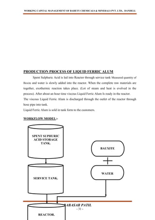 WORKING CAPITAL MANAGEMENT OF BAHETY CHEMICALS & MINERALS PVT. LTD., DANDELI.
BABASAB PATIL
- 31 -
PRODUCTION PROCESS OF LIQUID FERRIC ALUM
Spent Sulphuric Acid is led into Reactor through service tank Measured quantity of
Boxite and water is slowly added into the reactor. When the complete raw materials are
together, exothermic reaction takes place. (Lot of steam and heat is evolved in the
process). After about an hour time viscous Liquid Ferric Alum Is ready in the reactor.
The viscous Liquid Ferric Alum is discharged through the outlet of the reactor through
hose pipe into tank.
Liquid Ferric Alum is sold in tank form to the customers.
WORKFLOW MODEL:-
SPENT SUPHURIC
ACID STORAGE
TANK.
SERVICE TANK.
REACTOR.
WATER
BAUXITE
 