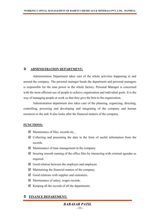 WORKING CAPITAL MANAGEMENT OF BAHETY CHEMICALS & MINERALS PVT. LTD., DANDELI.
BABASAB PATIL
- 33 -
 ADMINISTRATION DEPARTMENT:
Administration Department takes care of the whole activities happening in and
around the company. The personal manager heads the department and personal managers
is responsible for the man power in the whole factory. Personal Manager is concerned
with the most efficient use of people to achieve organization and individual goals. It is the
way of managing people at work so that they give the best to the organization.
Administration department also takes care of the planning, organizing, directing,
controlling, procuring and developing and integrating of the company and human
resources to the end. It also looks after the financial matters of the company.
FUNCTIONS:
 Maintenance of files, records etc.,
 Collecting and presenting the data in the form of useful information from the
records.
 Maintenance of time management in the company.
 Insuring smooth running of the office files by interacting with external agendas as
required.
 Good relation between the employer and employee.
 Maintaining the financial matters of the company.
 Good relations with supplier and customers.
 Maintenance of salary, wages records.
 Keeping all the records of all the departments.
 FINANCE DEPARTMENT:
 