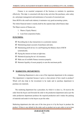 WORKING CAPITAL MANAGEMENT OF BAHETY CHEMICALS & MINERALS PVT. LTD., DANDELI.
BABASAB PATIL
- 34 -
Finance is an essential component of the business to maintain its operations
effectively. This dept. is concerned with day-to-day activities like purchases, sales salary
etc. and proper management and maintenance of accounts of concerned year.
Since BCM is the small scale industry it maintains very good accounting system,
The whole financial matter is mainly dealt by the separate dept called finance dept.
The Major sources of finance are,
1. Shares ( Equity Shares)
2. Loan from corporation banks.
FUNCTIONS:
 Recording day to day transactions in a systematic manner.
 Maintaining proper accounts of purchases and sales.
 Maintaining profit & loss A/c and Preparing the Balance sheet of BCM
systematically.
 Paying the interest on loans at right time.
 Maintain & paying the tax’s & insurance.
 Make use of available finance resources properly.
 Maintain liquidity of assets properly to earn the maximum profit.
 MARKETING DEPARTMENT:
Marketing Department is also a one of the important department in the company.
This department is important because it gives a clear picture of how much to produce?
Which will also help in the investment to he made and to purchase department to
purchase raw materials.
The marketing department has a procedure, by which it is done i.e., fit receives the
order from the buyers and forwards the order to the production department and as per the
order production department produces the required production and it makes the packing
of materials and sends it to the buyers as per the order.
Marketing department also take care of the time given to it by the buyer to produce the
product. If there is any default in the order such as product not as per order or not at time
 