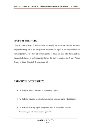 WORKING CAPITAL MANAGEMENT OF BAHETY CHEMICALS & MINERALS PVT. LTD., DANDELI.
BABASAB PATIL
- 37 -
SCOPE OF THE STUDY
The scope of the study is identified after and during the study is conducted. The main
scope of the study was to put into practical the theoretical aspect of the study into real life
work experience. The study of working capital is based on tools like Ratio Analysis,
Statement of changes in working capital. Further the study is based on last 5 years Annual
Reports of Bahety Chemicals & minerals pvt ltd.
OBJECTIVES OF THE STUDY
To study the sources and uses of the working capital.
To study the liquidity position through various working capital related ratios.
To study the working capital components such as receivables accounts,
Cash management, Inventory management.
 