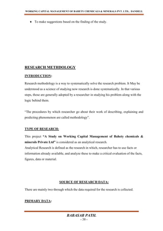 WORKING CAPITAL MANAGEMENT OF BAHETY CHEMICALS & MINERALS PVT. LTD., DANDELI.
BABASAB PATIL
- 38 -
To make suggestions based on the finding of the study.
RESEARCH METHDOLOGY
INTRODUCTION:
Research methodology is a way to systematically solve the research problem. It May be
understood as a science of studying now research is done systematically. In that various
steps, those are generally adopted by a researcher in studying his problem along with the
logic behind them.
“The procedures by which researcher go about their work of describing, explaining and
predicting phenomenon are called methodology”.
TYPE OF RESEARCH:
This project “A Study on Working Capital Management of Bahety chemicals &
minerals Private Ltd” is considered as an analytical research.
Analytical Research is defined as the research in which, researcher has to use facts or
information already available, and analyze these to make a critical evaluation of the facts,
figures, data or material.
SOURCE OF RESEARCH DATA:
There are mainly two through which the data required for the research is collected.
PRIMARY DATA:
 