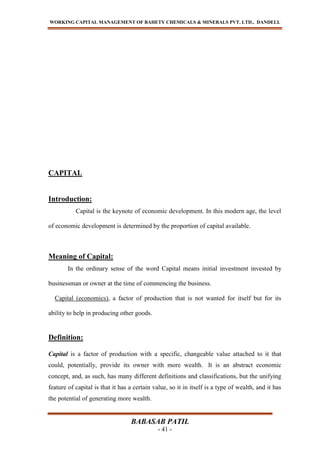 WORKING CAPITAL MANAGEMENT OF BAHETY CHEMICALS & MINERALS PVT. LTD., DANDELI.
BABASAB PATIL
- 41 -
CAPITAL
Introduction:
Capital is the keynote of economic development. In this modern age, the level
of economic development is determined by the proportion of capital available.
Meaning of Capital:
In the ordinary sense of the word Capital means initial investment invested by
businessman or owner at the time of commencing the business.
Capital (economics), a factor of production that is not wanted for itself but for its
ability to help in producing other goods.
Definition:
Capital is a factor of production with a specific, changeable value attached to it that
could, potentially, provide its owner with more wealth. It is an abstract economic
concept, and, as such, has many different definitions and classifications, but the unifying
feature of capital is that it has a certain value, so it in itself is a type of wealth, and it has
the potential of generating more wealth.
 