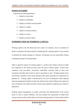 WORKING CAPITAL MANAGEMENT OF BAHETY CHEMICALS & MINERALS PVT. LTD., DANDELI.
BABASAB PATIL
- 42 -
Features of Capital:
Capital has the following features.
1. Capital is a man made.
2. Capital is a perishable.
3. Capital is a human control possible.
4. Capital is a mobile.
5. Capital is a human sacrifice.
6. Capital is a scarce.
7. Capital is a passive factor.
INTRODUCTION OF WORKING CAPITAL:
Working capital is the life blood and nerve centre of a business. Just as circulation of
blood is essential in the human body for maintaining life, working capital is very essential
to maintain the smooth running of a business. No business can run successfully without
an adequate amount of working capital.
There is operative aspects of working capital i.e. current assets which is known as funds
also employed to the business process from the gross working capital Current asset
comprises cash receivables, inventories, marketable securities held as short term
investment and other items nearer to cash or equivalent to cash. Working capital comes
into business operation when actual operation takes place generally the requirement of
quantum of working capital is determined by the level of production which depends
upon the management attitude towards risk and the factors which influence the amount of
cash, inventories, receivables and other current assets required to support given volume of
production.
Working capital management as usually concerned with administration of the current
assets as well as current liabilities. The area includes the requirement of funds from
various resources and to utilize them in all result oriented manner. It can be stated without
 