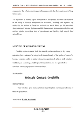 WORKING CAPITAL MANAGEMENT OF BAHETY CHEMICALS & MINERALS PVT. LTD., DANDELI.
BABASAB PATIL
- 43 -
exaggeration that effective working capital management is the short requirement of long
term success.
The importance of working capital management is indisputable; Business liability relies
on its ability to effective management of receivables, inventory, and payables. By
minimizing the amount of funds tied up in current assets. Firms are able to reduce
financing costs or increase the funds available for expansion. Many managerial efforts are
put into bringing non-optimal level of current assets and liabilities back towards their
optimal levels.
MEANING OF WORKING CAPITAL
Working capital means the funds (i.e.; capital) available and used for day to day
operations (i.e.; working) of an enterprise. It consists broadly of that portion of assets of a
business which are used in or related to its current operations. It refers to funds which are
used during an accounting period to generate a current income of a type which is
consistent with major purpose of a firm existence.
In Accounting:
DEFINITIONS:
Many scholars’ gives many definitions regarding term working capital some of
these are given below.
According to Weston & Brigham
 