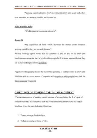 WORKING CAPITAL MANAGEMENT OF BAHETY CHEMICALS & MINERALS PVT. LTD., DANDELI.
BABASAB PATIL
- 44 -
“Working capital refers to a firm’s investment in short-term assets cash, short
term securities, accounts receivables and inventories.
Mead Mallott & Field
“Working capital means current assets”.
Bonnerille
“Any acquisition of funds which increases the current assets increases
working capital for they are one and the same”.
Positive working capital means that the company is able to pay off its short-term
liabilities companies that have a lot of working capital will be more successful since they
can expand and improve their operations.
Negative working capital means that a company currently is unable to meet its short-term
liabilities with its current assets. . Companies with negative working capital may lack the
funds necessary for growth
OBJECTIVES OF WORKING CAPITAL MANAGEMENT
Effective management of working capital is means of accomplishing the firm’s goal of
adequate liquidity. It is concerned with the administration of current assets and current
liabilities. It has the main following objectives-
1. To maximize profit of the firm.
2. To help in timely payment of bills.
 