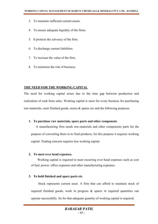WORKING CAPITAL MANAGEMENT OF BAHETY CHEMICALS & MINERALS PVT. LTD., DANDELI.
BABASAB PATIL
- 45 -
3. To maintain sufficient current assets.
4. To ensure adequate liquidity of the firms.
5. It protects the solvency of the firm.
6. To discharge current liabilities.
7. To increase the value of the firm.
8. To minimize the risk of business.
THE NEED FOR THE WORKING CAPITAL
The need for working capital arises due to the time gap between production and
realization of cash from sales. Working capital is must for every business for purchasing
raw-materials, semi finished goods, stores & spares etc and the following purposes.
1. To purchase raw materials, spare parts and other component.
A manufacturing firm needs raw-materials and other components parts for the
purpose of converting them in to final products, for this purpose it requires working
capital. Trading concern requires less working capital.
2. To meet over head expenses.
Working capital is required to meet recurring over head expenses such as cost
of fuel, power, office expenses and other manufacturing expenses.
3. To hold finished and spare parts etc.
Stock represents current asset. A firm that can afford to maintain stock of
required finished goods, work in progress & spares in required quantities can
operate successfully. So for that adequate quantity of working capital is required.
 