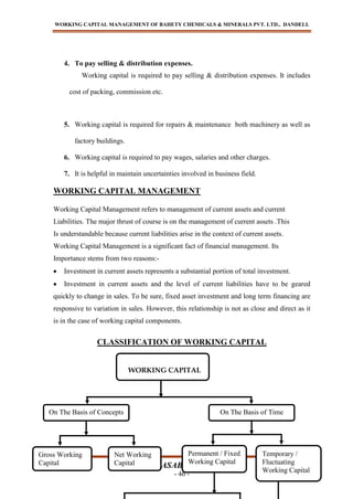 WORKING CAPITAL MANAGEMENT OF BAHETY CHEMICALS & MINERALS PVT. LTD., DANDELI.
BABASAB PATIL
- 46 -
4. To pay selling & distribution expenses.
Working capital is required to pay selling & distribution expenses. It includes
cost of packing, commission etc.
5. Working capital is required for repairs & maintenance both machinery as well as
factory buildings.
6. Working capital is required to pay wages, salaries and other charges.
7. It is helpful in maintain uncertainties involved in business field.
WORKING CAPITAL MANAGEMENT
Working Capital Management refers to management of current assets and current
Liabilities. The major thrust of course is on the management of current assets .This
Is understandable because current liabilities arise in the context of current assets.
Working Capital Management is a significant fact of financial management. Its
Importance stems from two reasons:-
Investment in current assets represents a substantial portion of total investment.
Investment in current assets and the level of current liabilities have to be geared
quickly to change in sales. To be sure, fixed asset investment and long term financing are
responsive to variation in sales. However, this relationship is not as close and direct as it
is in the case of working capital components.
CLASSIFICATION OF WORKING CAPITAL
WORKING CAPITAL
On The Basis of Concepts On The Basis of Time
Gross Working
Capital
Net Working
Capital
Permanent / Fixed
Working Capital
Temporary /
Fluctuating
Working Capital
 
