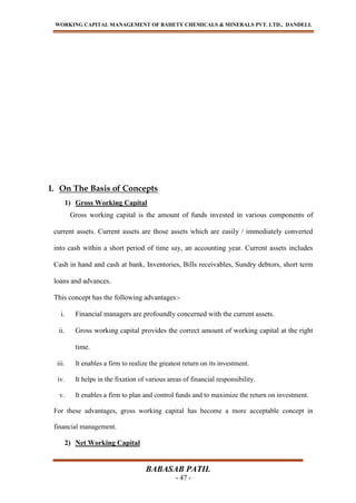 WORKING CAPITAL MANAGEMENT OF BAHETY CHEMICALS & MINERALS PVT. LTD., DANDELI.
BABASAB PATIL
- 47 -
I. On The Basis of Concepts
1) Gross Working Capital
Gross working capital is the amount of funds invested in various components of
current assets. Current assets are those assets which are easily / immediately converted
into cash within a short period of time say, an accounting year. Current assets includes
Cash in hand and cash at bank, Inventories, Bills receivables, Sundry debtors, short term
loans and advances.
This concept has the following advantages:-
i. Financial managers are profoundly concerned with the current assets.
ii. Gross working capital provides the correct amount of working capital at the right
time.
iii. It enables a firm to realize the greatest return on its investment.
iv. It helps in the fixation of various areas of financial responsibility.
v. It enables a firm to plan and control funds and to maximize the return on investment.
For these advantages, gross working capital has become a more acceptable concept in
financial management.
2) Net Working Capital
 