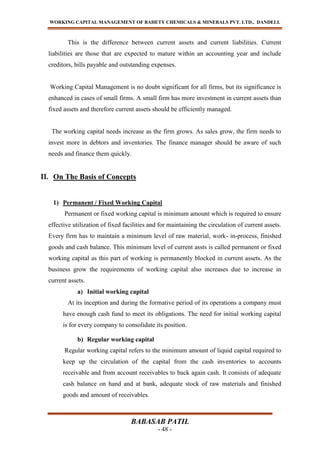 WORKING CAPITAL MANAGEMENT OF BAHETY CHEMICALS & MINERALS PVT. LTD., DANDELI.
BABASAB PATIL
- 48 -
This is the difference between current assets and current liabilities. Current
liabilities are those that are expected to mature within an accounting year and include
creditors, bills payable and outstanding expenses.
Working Capital Management is no doubt significant for all firms, but its significance is
enhanced in cases of small firms. A small firm has more investment in current assets than
fixed assets and therefore current assets should be efficiently managed.
The working capital needs increase as the firm grows. As sales grow, the firm needs to
invest more in debtors and inventories. The finance manager should be aware of such
needs and finance them quickly.
II. On The Basis of Concepts
1) Permanent / Fixed Working Capital
Permanent or fixed working capital is minimum amount which is required to ensure
effective utilization of fixed facilities and for maintaining the circulation of current assets.
Every firm has to maintain a minimum level of raw material, work- in-process, finished
goods and cash balance. This minimum level of current assts is called permanent or fixed
working capital as this part of working is permanently blocked in current assets. As the
business grow the requirements of working capital also increases due to increase in
current assets.
a) Initial working capital
At its inception and during the formative period of its operations a company must
have enough cash fund to meet its obligations. The need for initial working capital
is for every company to consolidate its position.
b) Regular working capital
Regular working capital refers to the minimum amount of liquid capital required to
keep up the circulation of the capital from the cash inventories to accounts
receivable and from account receivables to back again cash. It consists of adequate
cash balance on hand and at bank, adequate stock of raw materials and finished
goods and amount of receivables.
 
