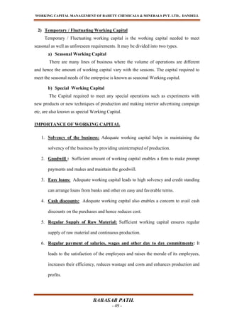 WORKING CAPITAL MANAGEMENT OF BAHETY CHEMICALS & MINERALS PVT. LTD., DANDELI.
BABASAB PATIL
- 49 -
2) Temporary / Fluctuating Working Capital
Temporary / Fluctuating working capital is the working capital needed to meet
seasonal as well as unforeseen requirements. It may be divided into two types.
a) Seasonal Working Capital
There are many lines of business where the volume of operations are different
and hence the amount of working capital vary with the seasons. The capital required to
meet the seasonal needs of the enterprise is known as seasonal Working capital.
b) Special Working Capital
The Capital required to meet any special operations such as experiments with
new products or new techniques of production and making interior advertising campaign
etc, are also known as special Working Capital.
IMPORTANCE OF WORKING CAPITAL
1. Solvency of the business: Adequate working capital helps in maintaining the
solvency of the business by providing uninterrupted of production.
2. Goodwill : Sufficient amount of working capital enables a firm to make prompt
payments and makes and maintain the goodwill.
3. Easy loans: Adequate working capital leads to high solvency and credit standing
can arrange loans from banks and other on easy and favorable terms.
4. Cash discounts: Adequate working capital also enables a concern to avail cash
discounts on the purchases and hence reduces cost.
5. Regular Supply of Raw Material: Sufficient working capital ensures regular
supply of raw material and continuous production.
6. Regular payment of salaries, wages and other day to day commitments: It
leads to the satisfaction of the employees and raises the morale of its employees,
increases their efficiency, reduces wastage and costs and enhances production and
profits.
 