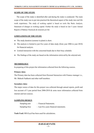WORKING CAPITAL MANAGEMENT OF BAHETY CHEMICALS & MINERALS PVT. LTD., DANDELI.
BABASAB PATIL
- 5 -
SCOPE OF THE STUDY
The scope of the study is identified after and during the study is conducted. The main
scope of the study was to put into practical the theoretical aspect of the study into real life
work experience. The study of working capital is based on tools like Ratio Analysis,
Statement of changes in working capital. Further the study is based on last 5 years Annual
Reports of Bahety Chemicals & minerals pvt ltd.
LIMITATIONS OF THE STUDY
The study duration (summer in plant) is short.
The analysis is limited to just five years of data study (from year 2006 to year 2010)
for financial analysis.
Limited interaction with the concerned heads due to their busy schedule.
The findings of the study are based on the information retrieved by the selected unit.
METHDOLOGY
In preparing of this project the information collected from the following sources.
Primary data:
The Primary data has been collected from Personal Interaction with Finance manager i.e.,
Mr. Mahesh Nadkarni and other staff members.
Secondary data:
The major source of data for this project was collected through annual reports, profit and
loss account of 5 year period from 2006-2010 & some more information collected from
internet and text sources.
SAMPLING DESIGN
Sampling unit : Financial Statements.
Sampling Size : Last five years financial statements.
Tools Used: MS-Excel has been used for calculations.
 