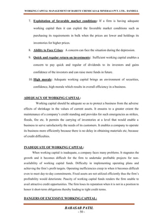 WORKING CAPITAL MANAGEMENT OF BAHETY CHEMICALS & MINERALS PVT. LTD., DANDELI.
BABASAB PATIL
- 50 -
7. Exploitation of favorable market conditions: If a firm is having adequate
working capital then it can exploit the favorable market conditions such as
purchasing its requirements in bulk when the prices are lower and holdings its
inventories for higher prices.
8. Ability to Face Crises: A concern can face the situation during the depression.
9. Quick and regular return on investments: Sufficient working capital enables a
concern to pay quick and regular of dividends to its investors and gains
confidence of the investors and can raise more funds in future.
10. High morale: Adequate working capital brings an environment of securities,
confidence, high morale which results in overall efficiency in a business.
ADEQUACY OF WORKING CAPITAL:
Working capital should be adequate so as to protect a business from the adverse
effects of shrinkage in the values of current assets. It ensures to a greater extent the
maintenance of a company’s credit standing and provides for such emergencies as strikes,
floods, fire etc. It permits the carrying of inventories at a level that would enable a
business to serve satisfactorily the needs of its customers. It enables a company to operate
its business more efficiently because there is no delay in obtaining materials etc; because
of credit difficulties.
INADEQUATE OF WORKING CAPITAL:
When working capital is inadequate, a company faces many problems. It stagnates the
growth and it becomes difficult for the firm to undertake profitable projects for non-
availability of working capital funds. Difficulty in implementing operating plans and
achieving the firm’s profit targets. Operating inefficiencies creep in when it becomes difficult
even to meet day-to-day commitments. Fixed assets are not utilized efficiently thus the firm’s
profitability would deteriorate. Paucity of working capital funds renders the firm unable to
avail attractive credit opportunities. The firm loses its reputation when it is not in a position to
honor it short-term obligations thereby leading to tight credit terms.
DANGERS OF EXCESSIVE WORKING CAPITAL:
 
