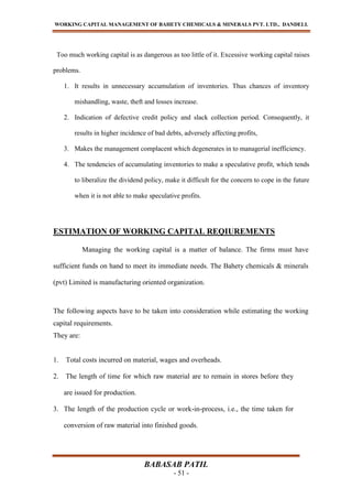 WORKING CAPITAL MANAGEMENT OF BAHETY CHEMICALS & MINERALS PVT. LTD., DANDELI.
BABASAB PATIL
- 51 -
Too much working capital is as dangerous as too little of it. Excessive working capital raises
problems.
1. It results in unnecessary accumulation of inventories. Thus chances of inventory
mishandling, waste, theft and losses increase.
2. Indication of defective credit policy and slack collection period. Consequently, it
results in higher incidence of bad debts, adversely affecting profits,
3. Makes the management complacent which degenerates in to managerial inefficiency.
4. The tendencies of accumulating inventories to make a speculative profit, which tends
to liberalize the dividend policy, make it difficult for the concern to cope in the future
when it is not able to make speculative profits.
ESTIMATION OF WORKING CAPITAL REQIUREMENTS
Managing the working capital is a matter of balance. The firms must have
sufficient funds on hand to meet its immediate needs. The Bahety chemicals & minerals
(pvt) Limited is manufacturing oriented organization.
The following aspects have to be taken into consideration while estimating the working
capital requirements.
They are:
1. Total costs incurred on material, wages and overheads.
2. The length of time for which raw material are to remain in stores before they
are issued for production.
3. The length of the production cycle or work-in-process, i.e., the time taken for
conversion of raw material into finished goods.
 
