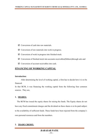 WORKING CAPITAL MANAGEMENT OF BAHETY CHEMICALS & MINERALS PVT. LTD., DANDELI.
BABASAB PATIL
- 53 -
 Conversion of cash into raw materials.
 Conversion of raw materials into work in progress.
 Conversion of work in progress into finished stock.
 Conversion of finished stock into accounts receivables(Debtors)through sale and
 Conversion of account receivables into cash.
FINANCING OF WORKING CAPITAL
Introduction:
After determining the level of working capital, a firm has to decide how it is to be
financed.
In that BCM, it was financing the working capital from the following four common
sources. They are,
1. SHARES:
The BCM has issued the equity shares for raising the funds. The Equity shares do not
have any fixed commitment charges and the dividend on these shares is to be paid subject
to the availability of sufficient funds. These funds have been injected from the company’s
own personal resources and from the members.
2. TRADE CREDIT:
 