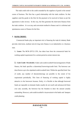 WORKING CAPITAL MANAGEMENT OF BAHETY CHEMICALS & MINERALS PVT. LTD., DANDELI.
BABASAB PATIL
- 54 -
The trade credit refer to the credit extended by the suppliers of goods in the normal
course of business. The firm has a good relationship with the trade creditors. So that
suppliers send the goods to the firm for the payment to be received in future as per the
agreement or sales invoice. In this way, the firm generates the short-term finances from
the trade creditors. It is an easy and convenient method to finance and it is informal and
spontaneous source of finance for the firm.
3. BANK CREDIT:
Commercial banks play an important role in financing the trade & industry Bank
provides short-term, medium term & long term finance to an industrialist or a business
man.
1. Loans: The BCM (PVT) LTD., has taken loan from the commercial bank for
working capital requirement for a certain period at certain interest rate.
2. Cash Credit / Overdrafts: Under cash credit/overdraft from/arrangement of bank
finance, the bank specifies a determined borrowings/credit limit. The borrower can
draw/borrow up to the stipulated credit/overdraft limit. Within the specified limit/ line
of credit, any number of drawals/drawings are possible to the extent of his
requirement periodically. This form of financing of working capital is highly
attractive to the borrowers because, firstly, it is flexible in that although borrowed
funds are repayable on demand, banks usually do not recall cash advances/roll them
over and, secondly, the borrower has the freedom to draw the amount actually
outstanding. However, cash credit/overdraft is inconvenient to the banks and hampers
credit planning.
 