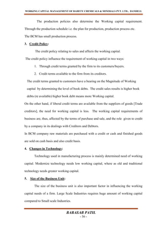 WORKING CAPITAL MANAGEMENT OF BAHETY CHEMICALS & MINERALS PVT. LTD., DANDELI.
BABASAB PATIL
- 56 -
The production policies also determine the Working capital requirement.
Through the production schedule i.e. the plan for production, production process etc.
The BCM has small production process.
3. Credit Policy:
The credit policy relating to sales and affects the working capital.
The credit policy influence the requirement of working capital in two ways:
1. Through credit terms granted by the firm to its customers/buyers.
2. Credit terms available to the firm from its creditors.
The credit terms granted to customers have a bearing on the Magnitude of Working
capital by determining the level of book debts. The credit sales results is higher book
debts (re available) higher book debt means more Working capital.
On the other hand, if liberal credit terms are available from the suppliers of goods [Trade
creditors], the need for working capital is less. The working capital requirements of
business are, thus, affected by the terms of purchase and sale, and the role given to credit
by a company in its dealings with Creditors and Debtors.
In BCM company raw materials are purchased with a credit or cash and finished goods
are sold on cash basis and also credit basis.
4. Changes in Technology:
Technology used in manufacturing process is mainly determined need of working
capital. Modernize technology needs low working capital, where as old and traditional
technology needs greater working capital.
5. Size of the Business Unit:
The size of the business unit is also important factor in influencing the working
capital needs of a firm. Large Scale Industries requires huge amount of working capital
compared to Small scale Industries.
 