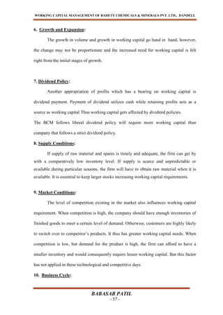 WORKING CAPITAL MANAGEMENT OF BAHETY CHEMICALS & MINERALS PVT. LTD., DANDELI.
BABASAB PATIL
- 57 -
6. Growth and Expansion:
The growth in volume and growth in working capital go hand in hand, however,
the change may not be proportionate and the increased need for working capital is felt
right from the initial stages of growth.
7. Dividend Policy:
Another appropriation of profits which has a bearing on working capital is
dividend payment. Payment of dividend utilizes cash while retaining profits acts as a
source as working capital Thus working capital gets affected by dividend policies.
The BCM follows liberal dividend policy will require more working capital than
company that follows a strict dividend policy.
8. Supply Conditions:
If supply of raw material and spares is timely and adequate, the firm can get by
with a comparatively low inventory level. If supply is scarce and unpredictable or
available during particular seasons, the firm will have to obtain raw material when it is
available. It is essential to keep larger stocks increasing working capital requirements.
9. Market Conditions:
The level of competition existing in the market also influences working capital
requirement. When competition is high, the company should have enough inventories of
finished goods to meet a certain level of demand. Otherwise, customers are highly likely
to switch over to competitor’s products. It thus has greater working capital needs. When
competition is low, but demand for the product is high, the firm can afford to have a
smaller inventory and would consequently require lesser working capital. But this factor
has not applied in these technological and competitive days.
10. Business Cycle:
 