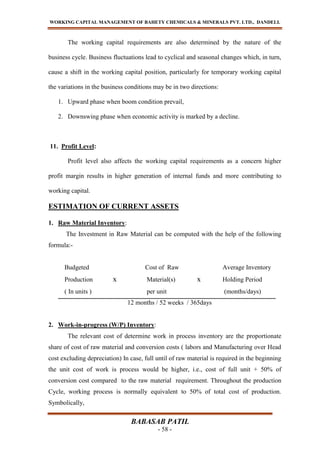 WORKING CAPITAL MANAGEMENT OF BAHETY CHEMICALS & MINERALS PVT. LTD., DANDELI.
BABASAB PATIL
- 58 -
The working capital requirements are also determined by the nature of the
business cycle. Business fluctuations lead to cyclical and seasonal changes which, in turn,
cause a shift in the working capital position, particularly for temporary working capital
the variations in the business conditions may be in two directions:
1. Upward phase when boom condition prevail,
2. Downswing phase when economic activity is marked by a decline.
11. Profit Level:
Profit level also affects the working capital requirements as a concern higher
profit margin results in higher generation of internal funds and more contributing to
working capital.
ESTIMATION OF CURRENT ASSETS
1. Raw Material Inventory:
The Investment in Raw Material can be computed with the help of the following
formula:-
Budgeted Cost of Raw Average Inventory
Production x Material(s) x Holding Period
( In units ) per unit (months/days)
12 months / 52 weeks / 365days
2. Work-in-progress (W/P) Inventory:
The relevant cost of determine work in process inventory are the proportionate
share of cost of raw material and conversion costs ( labors and Manufacturing over Head
cost excluding depreciation) In case, full until of raw material is required in the beginning
the unit cost of work is process would be higher, i.e., cost of full unit + 50% of
conversion cost compared to the raw material requirement. Throughout the production
Cycle, working process is normally equivalent to 50% of total cost of production.
Symbolically,
 