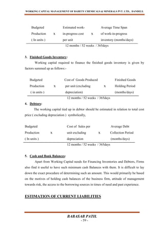 WORKING CAPITAL MANAGEMENT OF BAHETY CHEMICALS & MINERALS PVT. LTD., DANDELI.
BABASAB PATIL
- 59 -
Budgeted Estimated work- Average Time Span
Production x in-progress cost x of work-in-progress
( In units ) per unit inventory (months/days)
12 months / 52 weeks / 365days
3. Finished Goods Inventory:
Working capital required to finance the finished goods inventory is given by
factors summed up as follows:-
Budgeted Cost of Goods Produced Finished Goods
Production x per unit (excluding x Holding Period
( in units ) depreciation) (months/days)
12 months / 52 weeks / 365days
4. Debtors:
The working capital tied up in debtor should be estimated in relation to total cost
price ( excluding depreciation ) symbolically,
Budgeted Cost of Sales per Average Debt
Production x unit excluding x Collection Period
( In units ) depreciation (months/days)
12 months / 52 weeks / 365days
5. Cash and Bank Balances:
Apart from Working Capital needs for Financing Inventories and Debtors, Firms
also find it useful to have such minimum cash Balances with them. It is difficult to lay
down the exact procedure of determining such an amount. This would primarily be based
on the motives of holding cash balances of the business firm, attitude of management
towards risk, the access to the borrowing sources in times of need and past experience.
ESTIMATION OF CURRENT LIABILITIES
 