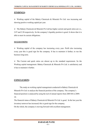 WORKING CAPITAL MANAGEMENT OF BAHETY CHEMICALS & MINERALS PVT. LTD., DANDELI.
BABASAB PATIL
- 6 -
FINDINGS:
 Working capital of the Bahety Chemicals & Minerals Pvt Ltd. was increasing and
showing positive working capital per year.
 The Bahety Chemicals & Minerals Pvt Ltd has higher current and quick ratios are i.e.,
2.87 and 2.30 respectively. So the company’s liquidity position is good. It shows that it is
able to meet its current obligations.
SUGGESTIONS
 Working capital of the company has increasing every year. Profit also increasing
every year this is good sign for the company. It has to maintain it further, to run the
business long term.
 The Current and quick ratios are almost up to the standard requirement. So the
Working capital management. Bahety Chemicals & Minerals Pvt Ltd. is satisfactory and
it has to maintain it further.
CONCLUSION:
The study on working capital management conducted in Bahety Chemicals &
Minerals Pvt Ltd. to analyze the financial position of the company. The company’s
financial position is analyzed by using the tool of annual reports from 2005-06 to 2009-
10.
The financial status of Bahety Chemicals & Minerals Pvt Ltd. is good. In the last year the
inventory turnover has increased, this is good sign for the company.
On the whole, the company is moving forward with excellent management.
 