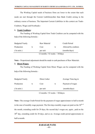 WORKING CAPITAL MANAGEMENT OF BAHETY CHEMICALS & MINERALS PVT. LTD., DANDELI.
BABASAB PATIL
- 60 -
The Working Capital needs of business firms are lower to the extent that such
needs are met through the Current Liabilities(other than Bank Credit) arising in the
ordinary course of business. The Important Current Liabilities in this context are Trade-
Creditors, Wages and Overheads:-
1. Trade Creditors:
The Funding of Working Capital from Trade Creditors can be computed with the
help of the following formula:-
Budgeted Yearly Raw Material Credit Period
Production x Cost x Allowed by creditors
( In units ) per unit (months/days)
12 months / 52 weeks / 365days
Note:- Proportional adjustment should be made to cash purchases of Raw Materials.
2. Direct Wages:
The Funding of Working Capital from Direct Wages can be computed with the
help of the following formula:-
Budgeted Yearly Direct Labor Average Time-lag in
Production x Cost x Payment of wages
( In units ) per unit (months/days)
12 months / 52 weeks / 365dayss
Note:- The average Credit Period for the payment of wages approximates to half-a-month
in the case of monthly wage payment. The first days monthly wages are paid on the 30th of
the month, extending credit for 29 days, the second day’s wages are, again , paid on the
30th
day, extending credit for 28 days, and so on. Average credit period approximates to
half-a-month.
 