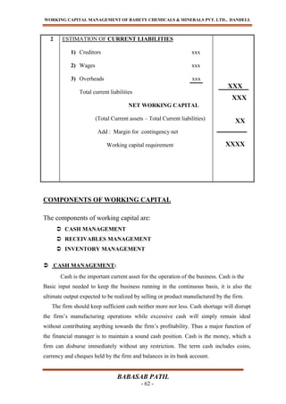 WORKING CAPITAL MANAGEMENT OF BAHETY CHEMICALS & MINERALS PVT. LTD., DANDELI.
BABASAB PATIL
- 62 -
2 ESTIMATION OF CURRENT LIABILITIES
1) Creditors xxx
2) Wages xxx
3) Overheads xxx
Total current liabilities
NET WORKING CAPITAL
(Total Current assets – Total Current liabilities)
Add : Margin for contingency net
Working capital requirement
XXX
XXX
XX
XXXX
COMPONENTS OF WORKING CAPITAL
The components of working capital are:
 CASH MANAGEMENT
 RECEIVABLES MANAGEMENT
 INVENTORY MANAGEMENT
 CASH MANAGEMENT:
Cash is the important current asset for the operation of the business. Cash is the
Basic input needed to keep the business running in the continuous basis, it is also the
ultimate output expected to be realized by selling or product manufactured by the firm.
The firm should keep sufficient cash neither more nor less. Cash shortage will disrupt
the firm’s manufacturing operations while excessive cash will simply remain ideal
without contributing anything towards the firm’s profitability. Thus a major function of
the financial manager is to maintain a sound cash position. Cash is the money, which a
firm can disburse immediately without any restriction. The term cash includes coins,
currency and cheques held by the firm and balances in its bank account.
 