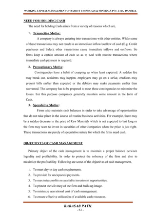 WORKING CAPITAL MANAGEMENT OF BAHETY CHEMICALS & MINERALS PVT. LTD., DANDELI.
BABASAB PATIL
- 63 -
NEED FOR HOLDING CASH
The need for holding Cash arises from a variety of reasons which are,
1. Transaction Motive:
A company is always entering into transactions with other entities. While some
of these transactions may not result in an immediate inflow/outflow of cash (E.g. Credit
purchases and Sales), other transactions cause immediate inflows and outflows. So
firms keep a certain amount of cash so as to deal with routine transactions where
immediate cash payment is required.
2. Precautionary Motive:
Contingencies have a habit of cropping up when least expected. A sudden fire
may break out, accidents may happen, employees may go on a strike, creditors may
present bills earlier than expected or the debtors may make payments earlier than
warranted. The company has to be prepared to meet these contingencies to minimize the
losses. For this purpose companies generally maintain some amount in the form of
Cash.
3. Speculative Motive:
Firms also maintain cash balances in order to take advantage of opportunities
that do not take place in the course of routine business activities. For example, there may
be a sudden decrease in the price of Raw Materials which is not expected to last long or
the firm may want to invest in securities of other companies when the price is just right.
These transactions are purely of speculative nature for which the firms need cash.
OBJECTIVES OF CASH MANAGEMENT
Primary object of the cash management is to maintain a proper balance between
liquidity and profitability. In order to protect the solvency of the firm and also to
maximize the profitability. Following are some of the objectives of cash management.
1. To meet day to day cash requirements.
2. To provide for unexpected payments.
3. To maximize profits on available investment opportunities.
4. To protect the solvency of the firm and build up image.
5. To minimize operational cost of cash management.
6. To ensure effective utilization of available cash resources.
 