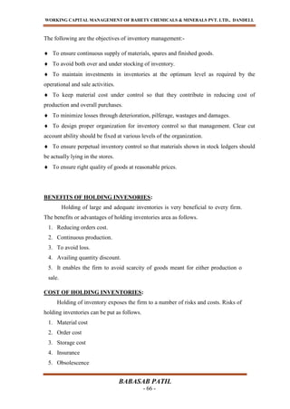 WORKING CAPITAL MANAGEMENT OF BAHETY CHEMICALS & MINERALS PVT. LTD., DANDELI.
BABASAB PATIL
- 66 -
The following are the objectives of inventory management:-
To ensure continuous supply of materials, spares and finished goods.
To avoid both over and under stocking of inventory.
To maintain investments in inventories at the optimum level as required by the
operational and sale activities.
To keep material cost under control so that they contribute in reducing cost of
production and overall purchases.
To minimize losses through deterioration, pilferage, wastages and damages.
To design proper organization for inventory control so that management. Clear cut
account ability should be fixed at various levels of the organization.
To ensure perpetual inventory control so that materials shown in stock ledgers should
be actually lying in the stores.
To ensure right quality of goods at reasonable prices.
BENEFITS OF HOLDING INVENORIES:
Holding of large and adequate inventories is very beneficial to every firm.
The benefits or advantages of holding inventories area as follows.
1. Reducing orders cost.
2. Continuous production.
3. To avoid loss.
4. Availing quantity discount.
5. It enables the firm to avoid scarcity of goods meant for either production o
sale.
COST OF HOLDING INVENTORIES:
Holding of inventory exposes the firm to a number of risks and costs. Risks of
holding inventories can be put as follows.
1. Material cost
2. Order cost
3. Storage cost
4. Insurance
5. Obsolescence
 
